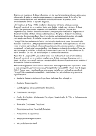 do processo: o processo de desenvolvimento em si e suas ferramentas e métodos, a inovação,
a integração de todas as áreas de uma empresa e o processo de tomada de decisões. No
entanto, essa referência é mais tradicional no desenvolvimento de produto, e não
necessariamente aborda os aspectos da gestão.
Chryssochoids & Wong (1998), no objetivo de analisar estruturas internacionais de
desenvolvimento de novos produtos, fazem uma divisão voltada para estruturas de larga
escala. São quatro os campos propostos, sem subdivisão: ambiente (integração e
adaptabilidade), estrutura de desenvolvimento (configuração e coordenação do processo de
desenvolvimento), estrutura operacional (organização dos grupos de desenvolvimento) e
desempenho dos novos produtos. Essa proposta visa analisar principalmente a integração
entre as diversas frentes de trabalho encontradas em empresas multi-nacionais.
Cheng (2000), buscando uma definição e delimitação detalhada do tema, faz uma divisão
didática e extensiva da GDP, propondo uma análise cartesiana, numa representação em dois
eixos: o vertical representando o horizonte de planejamento com seus extremos estratégico e
operacional, e o horizontal representando o ciclo do desenvolvimento do produto. Como um
terceiro campo, é incluída a avaliação do desempenho do processo de desenvolvimento de
novos produtos. Em cada um desses campos há subdivisões detalhadas.
Acur, Boer & Laugen (2004), ao analisar como cada parte da GDP afeta a velocidade de
desenvolvimento de novos produtos, propõem uma divisão simples e abrangente em três
áreas: estratégia empresarial, contexto e consistência do desenvolvimento de novos produtos e
desempenho do desenvolvimento.
Analisando as propostas de divisão do tema acima, pode-se perceber certa equivalência entre
as mais abrangentes, de Chryssochoids & Wong (1998), Cheng (2000) e Acur, Boer & Lagen
(2004). Assim, para a classificação de artigos nesse trabalho, será utilizada a sugestão de
Cheng (2000), considerada mais didática, detalhada e clara, dividindo os artigos entre os
seguintes temas:
a) Avaliação do desenvolvimento de produtos, incluindo dois sub-tópicos:
− Avaliação do desempenho;
− Identificação de fatores contribuintes de sucesso.
b) Planejamento estratégico
− Gestão de Portfolio: Alinhamento Estratégico, Maximização de Valor e Balanceamento
entre Projetos;
− Renovação Contínua da Plataforma;
− Dimensionamento da Capacidade Instalada.
c) Planejamento da organização
− Integração inter-organizacional;
− Integração inter-funcional.
 
