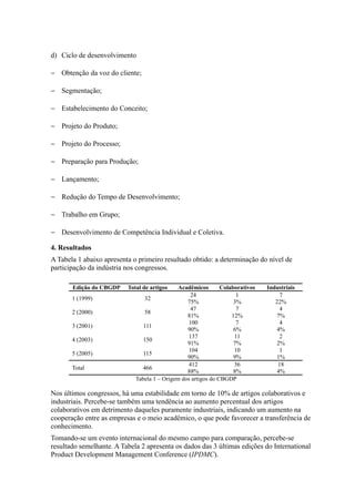 d) Ciclo de desenvolvimento
− Obtenção da voz do cliente;
− Segmentação;
− Estabelecimento do Conceito;
− Projeto do Produto;
− Projeto do Processo;
− Preparação para Produção;
− Lançamento;
− Redução do Tempo de Desenvolvimento;
− Trabalho em Grupo;
− Desenvolvimento de Competência Individual e Coletiva.
4. Resultados
A Tabela 1 abaixo apresenta o primeiro resultado obtido: a determinação do nível de
participação da indústria nos congressos.
Edição do CBGDP Total de artigos Acadêmicos Colaborativos Industriais
1 (1999) 32
24 1 7
75% 3% 22%
2 (2000) 58
47 7 4
81% 12% 7%
3 (2001) 111
100 7 4
90% 6% 4%
4 (2003) 150
137 11 2
91% 7% 2%
5 (2005) 115
104 10 1
90% 9% 1%
Total 466
412 36 18
88% 8% 4%
Tabela 1 – Origem dos artigos do CBGDP
Nos últimos congressos, há uma estabilidade em torno de 10% de artigos colaborativos e
industriais. Percebe-se também uma tendência ao aumento percentual dos artigos
colaborativos em detrimento daqueles puramente industriais, indicando um aumento na
cooperação entre as empresas e o meio acadêmico, o que pode favorecer a transferência de
conhecimento.
Tomando-se um evento internacional do mesmo campo para comparação, percebe-se
resultado semelhante. A Tabela 2 apresenta os dados das 3 últimas edições do International
Product Development Management Conference (IPDMC).
 