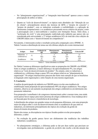 − No “planejamento organizacional”, a “integração inter-funcional” aparece como a maior
preocupação de ambos os lados;
− Quanto ao “ciclo de desenvolvimento”, os tópicos mais abordados são “obtenção da voz
do cliente”, principalmente através das técnicas de QFD, e “projeto do conceito” e
“projeto do produto”, com os industriais avaliando a confiabilidade e a aplicação de
ferramentas computacionais e os acadêmicos procurando novos critérios de projeto, como
a preocupação com o meio-ambiente e usuários com limitações físicas. Além disso, a
“aceleração do ciclo” é uma preocupação explicitada pela indústria que parece não ser
considerada pela universidade, e 27 artigos acadêmicos (6% do total das cinco edições do
CBGDP) lidam com o “desenvolvimento de competências”.
Novamente, é interessante avaliar o resultado acima pela comparação com o IPDMC. A
Tabela 5 mostra a distribuição de temas nas três últimas edições do evento internacional.
Artigos Total
Avaliação do
DP
Planejamento
estratégico
Planejamento
da organização
Ciclo de DP
Industriais e
colaborativos
31
3 5 10 13
10% 16% 32% 42%
Acadêmicos 286
37 41 58 150
13% 15% 20% 52%
Tabela 5 – Temas abordados no IPDMC
Na Tabela 5 notam-se diferenças significativas entre as proporções do CBGDP e do IPDMC.
Entre os artigos acadêmicos, a maior diferença é de aproximadamente 9%, nos artigos
relativos ao “ciclo de desenvolvimento do produto”. No entanto, entre os industriais e
colaborativos, a diferença chega a quase 20% nos artigos relativos ao “planejamento da
organização”. Os artigos internacionais parecem dar muito mais atenção do que os brasileiros
à integração entre organizações e entre funções de uma mesma organização.
5. Conclusões
A análise da participação da indústria no CBGDP parece revelar uma tendência de
estabilização numa proporção de aproximadamente 90% de artigos acadêmicos. Nos artigos
restantes, observa-se um aumento na proporção dos artigos colaborativos em detrimento dos
puramente industriais.
Essa proporção é semelhante à de congressos internacionais sobre o mesmo tema, mas ainda
assim parece haver espaço para maior presença de artigos colaborativos. Essa mudança deve
ser buscada para favorecer a transferência de tecnologia.
A distribuição dos artigos nos grandes temas revela pequenas diferenças, com uma proporção
maior de artigos sobre o ciclo de desenvolvimento entre os acadêmicos do que entre os
industriais, em detrimento principalmente dos tópicos de avaliação da gestão de
desenvolvimento de produtos.
Dentro dos temas, as discrepâncias nos tópicos focados podem revelar preocupações
diferentes, a saber:
− Na avaliação da gestão parece haver um alinhamento das tendências dos trabalhos
industriais e acadêmicos;
− No planejamento estratégico, a diferença pode se dar por duas razões que precisam ser
investigadas mais profundamente: a gestão do portfolio não recebe a devida atenção das
 