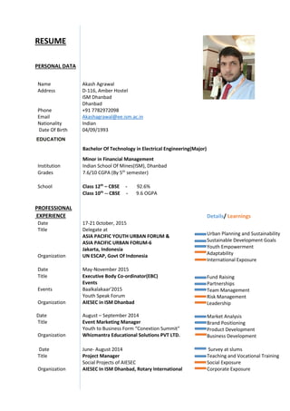 RESUME
PERSONAL DATA
EDUCATION
PROFESSIONAL
EXPERIENCE
Date 17-21 0ctober, 2015
Title Delegate at
ASIA PACIFIC YOUTH URBAN FORUM &
ASIA PACIFIC URBAN FORUM-6
Jakarta, Indonesia
Organization UN ESCAP, Govt Of Indonesia
Date May-November 2015
Title Executive Body Co-ordinator(EBC)
Events
Events Baalkalakaar’2015
Youth Speak Forum
Organization AIESEC in ISM Dhanbad
Date Date August – September 2014
Title Event Marketing Manager
Youth to Business Form “Conextion Summit”
Organization Whizmantra Educational Solutions PVT LTD.
Date June- August 2014 Survey at slums
Title Project Manager
Social Projects of AIESEC
Teaching and Vocational Training
Social Exposure
Organization AIESEC In ISM Dhanbad, Rotary International Corporate Exposure
Name Akash Agrawal
Address D-116, Amber Hostel
ISM Dhanbad
Dhanbad
Phone +91 7782972098
Email Akashagrawal@ee.ism.ac.in
Nationality Indian
Date Of Birth 04/09/1993
Bachelor Of Technology in Electrical Engineering(Major)
Minor in Financial Management
Institution Indian School Of Mines(ISM), Dhanbad
Grades 7.6/10 CGPA (By 5th
semester)
School Class 12th
– CBSE - 92.6%
Class 10th
-- CBSE - 9.6 OGPA
Details/ Learnings
Urban Planning and Sustainability
Sustainable Development Goals
Youth Empowerment
Adaptability
International Exposure
Fund Raising
Partnerships
Team Management
Risk Management
Leadership
Market Analysis
Brand Positioning
Product Development
Business Development
 