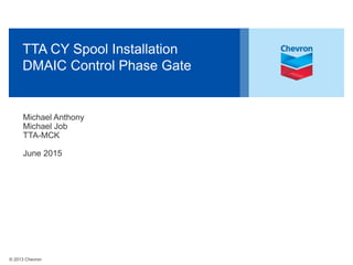 © 2013 Chevron
TTA CY Spool Installation
DMAIC Control Phase Gate
Michael Anthony
Michael Job
TTA-MCK
June 2015
 