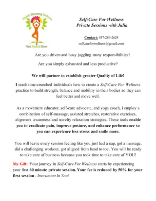 Self-Care For Wellness
Private Sessions with Julia
Contact: 937-286-2624
selfcareforwellness@gmail.com
Are you driven and busy juggling many responsibilities?
Are you simply exhausted and less productive?
We will partner to establish greater Quality of Life!
I teach time-crunched individuals how to create a Self-Care For Wellness
practice to build strength, balance and mobility in their bodies so they can
feel better and move well.
As a movement educator, self-care advocate, and yoga coach, I employ a
combination of self-massage, assisted stretches, restorative exercises,
alignment awareness and novelty relaxation strategies. These tools enable
you to eradicate pain, improve posture, and enhance performance so
you can experience less stress and smile more.
You will leave every session feeling like you just had a nap, got a massage,
did a challenging workout, got aligned from head to toe. You will be ready
to take care of business because you took time to take care of YOU!
My Gift: Your journey in Self-Care For Wellness starts by experiencing
your first 60 minute private session. Your fee is reduced by 50% for your
first session - Investment In You!
 