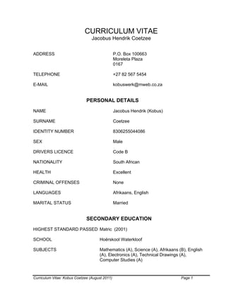 Curriculum Vitae: Kobus Coetzee (August 2011) Page 1
CURRICULUM VITAE
Jacobus Hendrik Coetzee
ADDRESS P.O. Box 100663
Moreleta Plaza
0167
TELEPHONE +27 82 567 5454
E-MAIL kobuswerk@mweb.co.za
PERSONAL DETAILS
NAME Jacobus Hendrik (Kobus)
SURNAME Coetzee
IDENTITY NUMBER 8306255044086
SEX Male
DRIVERS LICENCE Code B
NATIONALITY South African
HEALTH Excellent
CRIMINAL OFFENSES None
LANGUAGES Afrikaans, English
MARITAL STATUS Married
SECONDARY EDUCATION
HIGHEST STANDARD PASSED Matric (2001)
SCHOOL Hoërskool Waterkloof
SUBJECTS Mathematics (A), Science (A), Afrikaans (B), English
(A), Electronics (A), Technical Drawings (A),
Computer Studies (A)
 