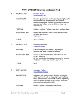 Curriculum Vitae: Kobus Coetzee (August 2011) Page 3
WORK EXPERIENCE (Listed most recent first)
1. ORGANIZATION Nanoteq Pty Ltd.
www.nanoteq.com
BACKGROUND Nanoteq specializes in custom developed cryptographic
security products, ranging from IT solutions to
embedded solutions. Clientele is typically government
agencies and military security divisions (local and
international).
POSITION Software engineer / software architect / lead developer.
RESPONSIBILITIES Design of software solutions fulfilling the negotiated
software specification.
Teamwork
PERIOD 2010 – current
2. ORGANIZATION University of Pretoria
www.ee.up.ac.za
POSITION External examiner for DSP411 (Digital signal
processing 4th
year Engineering subject).
RESPONSIBILITIES Review final exam for fairness, difficulty level and
subject coverage.
Review sample set of graded answer sets for fairness.
Grade answer sets requested for re-grading.
PERIOD 2013
3. ORGANIZATION Inteletrack Pty Ltd.
www.inteletrack.co.za
BACKGROUND Inteletrack is a small company focusing on railroad
safety equipment, with its flagship product line being
brake line monitoring equipment. Clientele is primarily
the South African Railroads corporation (TRANSNET)
and some international clientele.
POSITION Design Engineer (Hardware and software)
 