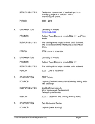 Curriculum Vitae: Kobus Coetzee (August 2011) Page 4
RESPONSIBILITIES Design and manufacture of electronic products
Managing projects of up to R 2 million.
Interacting with clients.
PERIOD 2006 – 2010
4. ORGANIZATION University of Pretoria
www.ee.up.ac.za
POSITION Subject Tutor (Electronic circuits EBN 121) and Tutor
leader
RESPONSIBILITIES The tutoring of the subject to more junior students.
The coordination of the other tutors and their tutor
times.
PERIOD 2004 – June to November
5. ORGANIZATION University of Pretoria
POSITION Subject Tutor (Electronic circuits EBN 121)
RESPONSIBILITIES The tutoring of the subject to more junior students
PERIOD 2003 – June to November
6. ORGANIZATION EMS Technic
POSITION Layman (Electronic component soldering, testing and a
little bit design)
RESPONSIBILITIES Quality of my own work.
Minor design work (Test related)
Debugging and testing.
PERIOD 2002 - December and January (Holiday work)
7. ORGANIZATION Axis Mechanical Design
POSITION Layman (Metal working)
 