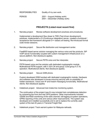 Curriculum Vitae: Kobus Coetzee (August 2011) Page 5
RESPONSIBILITIES Quality of my own work.
PERIOD 2001 – August (Holiday work)
2001 – December (Holiday work)
PROJECTS (Listed most recent first)
1. Nanoteq project: Review software development practices and procedures.
Implemented a development flow closer to TDD (Test driven development)
practices, implemented a CI (Continuous integration) server, created a functional /
acceptance test framework alongside C++ based unit testing. Re-introduced formal
code review sessions.
2. Nanoteq project: Secure file distribution and management center.
FreeBSD based server solution managing the various voice and fax products. SIP
VOIP server functionality coupled with custom management infrastructure on a
secure platform. Non-disclosure applies.
3. Nanoteq project: Secure PSTN voice and fax interpreter.
PSTN based voice and fax solution with dedicated cryptographic module.
Multinational PSTN support, with V.32/V.34 and group 3 and group 4 (T.4)
operation. Multinational clients. Non-disclosure applies.
4. Nanoteq project: Secure GSM phone.
Custom developed GSM handset with dedicated cryptographic module. Hardware
and software was developed in-house ensuring security with no possibility of
hidden backdoors. Voice over IP and Instant messaging functionality. Multinational
clients. Non-disclosure applies.
5. Inteletrack project: Advanced train brake line monitoring system.
The continuation of the project (see 6) now included train completeness detection
by comparing the front and rear GPS positions. Other improvements included
VSWR and RSSI monitoring of the radio channel, full logging of system operations,
GPRS reporting of the units and various other improvements. The system was
developed and installed successfully and is set to replace the currently used
system of the last 20 years in Transnet Freight Rail.
6. Inteletrack project: Track warrant system for Malaysia railroads.
 