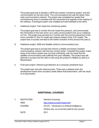 Curriculum Vitae: Kobus Coetzee (August 2011) Page 6
The project goal was to develop a GPS train position monitoring system, and text
communication for the train driver. The communications link was the Nokia Tetra
radio communications network. The project was completed but awaits final
commissioning since it coincided with the movement and upgrade of the majority of
the railways. A prototype system was installed and demonstrated to the client.
7. Inteletrack project: Train brake line monitoring system.
The project goal was to monitor the train brake line pressure, and communicate
this information to the train driver via a radio communications link up to a distance
of 2 km. The project was set back by 2 months with the incorrect placement of the
micro controller IC (the 5V model was ordered instead of the 3.3V model). The
project was a success and lead to the further evolution of this product line (see 2).
8. Inteletrack project: GSM and Satellite (Iridium) communications box.
The project goal was to provide train drivers a reliable and tamper resistant
communications medium with the train control center. I inherited this project. Initial
study of the Iridium system was not done sufficiently, with the result that the
satellite communications side suffered from poor reliability. The project was still
deemed a success and the client is still using this product in Malawi as well as in
Mozambique.
9. Final year project: Infrared pupil detection as a computer peripheral input.
The project was met with mixed success. There was a setback when the
development board short circuited a week before final examination, with the result
of re-examination.
ADDITIONAL COURSES
1. INSTITUTION Stanford University.
WEB http://robot.cc/cs221/index.html
COURSE CS 221 : Introduction to Artificial intelligence
(Online only, so no formal credit for the course)
DATE 2011
 