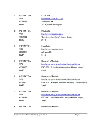 Curriculum Vitae: Kobus Coetzee (August 2011) Page 7
2. INSTITUTION IncusData.
WEB http://www.incusdata.com/
COURSE Standard C++
DATE 2013 (Scheduled August)
3. INSTITUTION IncusData.
WEB http://www.incusdata.com/
COURSE Object orientated analysis and design
DATE 2010
4. INSTITUTION IncusData.
WEB http://www.incusdata.com/
COURSE Advanced C
DATE 2010
5. INSTITUTION University of Pretoria.
WEB http://www.ee.up.ac.za/main/en/postgrad/index
COURSE EBO 780 : Optimal control systems (Honors subject)
DATE 2008
6. INSTITUTION University of Pretoria.
WEB http://www.ee.up.ac.za/main/en/postgrad/index
COURSE EME 732 : Analogue electronic design (Honors subject)
DATE 2006
7. INSTITUTION University of Pretoria.
WEB http://www.ee.up.ac.za/main/en/postgrad/index
COURSE EDG 780 : Digital electronic design (Honors subject)
DATE 2006
8. INSTITUTION University of Pretoria.
 