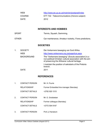Curriculum Vitae: Kobus Coetzee (August 2011) Page 8
WEB http://www.ee.up.ac.za/main/en/postgrad/index
COURSE ETT 732 : Telecommunications (Honors subject)
DATE 2012
INTERESTS AND HOBBIES
SPORT Tennis, Squash, Swimming.
OTHER Car maintenance, Amateur rocketry, Forex predictions.
SOCIETIES
1. SOCIETY Die Verkenners beweging van Suid Afrika.
WEB http://www.verkenners.org.za/page/tuis.aspx
BACKGROUND The “Verkenners beweging” (Scouts association) is a
non-political Christian cultural association with the aim
of preserving the Afrikaner cultural heritage.
I maintain the position of sekretaris of the Pretoria
branch.
DATE 2011
REFERENCES
1. CONTACT PERSON Mr. H. Fourie
RELATIONSHIP Former Embedded line manager (Nanoteq)
CONTACT DETAILS +2782 920 1510
2. CONTACT PERSON Mr. E. Grobbelaar
RELATIONSHIP Former colleague (Nanoteq)
CONTACT DETAILS +2772 594 9187
3. CONTACT PERSON Prof JJ Hanekom
 