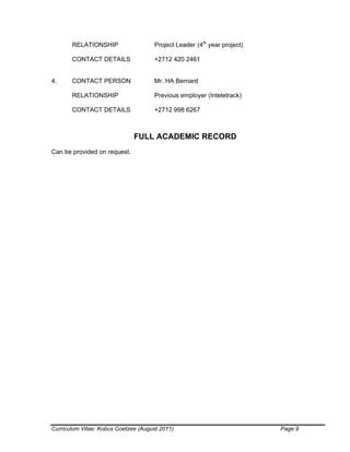 Curriculum Vitae: Kobus Coetzee (August 2011) Page 9
RELATIONSHIP Project Leader (4th
year project)
CONTACT DETAILS +2712 420 2461
4. CONTACT PERSON Mr. HA Bernard
RELATIONSHIP Previous employer (Inteletrack)
CONTACT DETAILS +2712 998 6267
FULL ACADEMIC RECORD
Can be provided on request.
 
