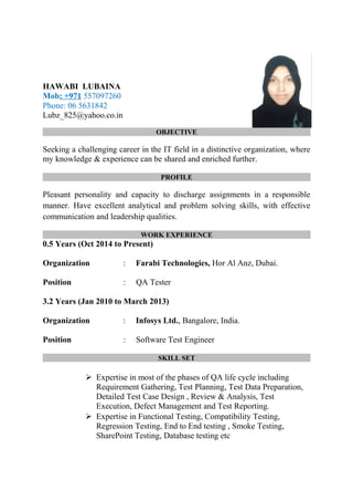 HAWABI LUBAINA
Mob: +971 557097260
Phone: 06 5631842
Lubz_825@yahoo.co.in
OBJECTIVE
Seeking a challenging career in the IT field in a distinctive organization, where
my knowledge & experience can be shared and enriched further.
PROFILE
Pleasant personality and capacity to discharge assignments in a responsible
manner. Have excellent analytical and problem solving skills, with effective
communication and leadership qualities.
WORK EXPERIENCE
0.5 Years (Oct 2014 to Present)
Organization : Farabi Technologies, Hor Al Anz, Dubai.
Position : QA Tester
3.2 Years (Jan 2010 to March 2013)
Organization : Infosys Ltd., Bangalore, India.
Position : Software Test Engineer
SKILL SET
 Expertise in most of the phases of QA life cycle including
Requirement Gathering, Test Planning, Test Data Preparation,
Detailed Test Case Design , Review & Analysis, Test
Execution, Defect Management and Test Reporting.
 Expertise in Functional Testing, Compatibility Testing,
Regression Testing, End to End testing , Smoke Testing,
SharePoint Testing, Database testing etc
 