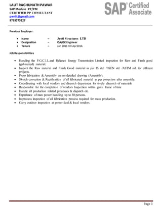 LALIT RAGHUNATH PAWAR
SAP Module : PP/PM
CERTIFIED PP CONSULTANT
pwrllt@gmail.com
8793575227
Page 3
Previous Employer:
 Name – Jyoti Structures LTD
 Designation – QA/QC Engineer
 Tenure – Jan 2011 till Apr2014.
Job Responsibilities
 Handling the P.G.C.I.L.and Reliance Energy Transmission Limited inspection for Raw and Finish good
(galvanized) material.
 Inspect the Raw material and Finish Good material as per IS std. /BSEN std. /ASTM std. for different
projects.
 Proto fabrication & Assembly as per detailed drawing (Assembly).
 Sketch correction & Rectification of all fabricated material as per correction after assembly.
 Coordinating with local vendors and dispatch department for timely dispatch of materials
 Responsible for the completion of vendors Inspection within given frame of time
 Handle all production related processes & dispatch etc.
 Experience of man power handling up to 30 persons.
 In process inspection of all fabrication process required for mass production.
 Carry outdoor inspection at power deal & local vendors.
 