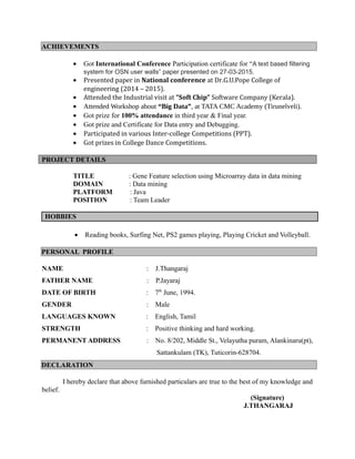 ACHIEVEMENTS
• Got International Conference Participation certificate for “A text based filtering
system for OSN user walls” paper presented on 27-03-2015.
• Presented paper in National conference at Dr.G.U.Pope College of
engineering (2014 – 2015).
• Attended the Industrial visit at “Soft Chip” Software Company (Kerala).
• Attended Workshop about “Big Data”, at TATA CMC Academy (Tirunelveli).
• Got prize for 100% attendance in third year & Final year.
• Got prize and Certificate for Data entry and Debugging.
• Participated in various Inter-college Competitions (PPT).
• Got prizes in College Dance Competitions.
PROJECT DETAILS
TITLE : Gene Feature selection using Microarray data in data mining
DOMAIN : Data mining
PLATFORM : Java
POSITION : Team Leader
HOBBIES
• Reading books, Surfing Net, PS2 games playing, Playing Cricket and Volleyball.
PERSONAL PROFILE
NAME : J.Thangaraj
FATHER NAME : P.Jayaraj
DATE OF BIRTH : 7th
June, 1994.
GENDER : Male
LANGUAGES KNOWN : English, Tamil
STRENGTH : Positive thinking and hard working.
PERMANENT ADDRESS : No. 8/202, Middle St., Velayutha puram, Alankinaru(pt),
Sattankulam (TK), Tuticorin-628704.
DECLARATION
I hereby declare that above furnished particulars are true to the best of my knowledge and
belief.
(Signature)
J.THANGARAJ
 