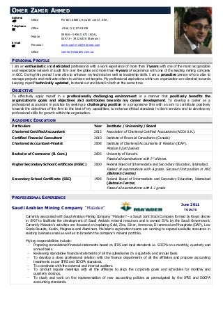 PERSONAL PROFILE
I am an enthusiastic and dedicated professional with a work experience of more than 7 years with one of the most recognizable
and respectable network of audit firm over the globe and more than 4 years of experience with one of the leading mining company
in GCC. During this period I was able to enhance my technical as well as leadership skills. I am a proactive person who is able to
manage projects and motivate others to achieve set targets. My professional aspirations within an organization are directed towards
keeping myself technically updated, to stand out and blend in both at the same time.
OBJECTIVE
To effectively apply myself in a professionally challenging environment in a manner that positively benefits the
organization’s goals and objectives and contributes towards my career development. To develop a career as a
professional accountant in practice by seeking a challenging position in a progressive firm with an aim to contribute positively
towards the objectives of the firm to the best of my capabilities, to enhance ethical standards in client services and to develop my
professional skills for growth within the organization.
ACADEMIC EDUCATION
Particulars Year Institute / University / Board
Chartered Certified Accountant 2012 Association of Chartered Certified Accountants (ACCA U.K.).
Certified Financial Consultant 2010 Institute of Financial Consultants (Canada)
Chartered Accountant-Finalist 2008 Institute of Chartered Accountants of Pakistan (ICAP).
Module E part passed.
Bachelor of Commerce (B. Com.) 2005 University of Karachi.
Passed all examinations with 1st
division.
Higher Secondary School Certificate (HSSC) 2000 Federal Board of Intermediate and Secondary Education, Islamabad.
Passed all examinations with A grade. Secured First position in HSC
(Bahrain Centre).
Secondary School Certificate (SSC) 1998 Federal Board of Intermediate and Secondary Education, Islamabad
(Bahrain Centre)
Passed all examinations with A-1 grade.
PROFESSIONAL EXPERIENCE
Saudi Arabian Mining Company “Ma’aden”
JUNE 2011
TO DATE
Currently associated with Saudi Arabian Mining Company “Ma’aden” – a Saudi Joint Stock Company formed by Royal decree
in 1997 to facilitate the development of Saudi Arabia’s mineral resources and is owned 51% by the Saudi Government.
Currently Ma’aden’s activities are focussed on exploring Gold, Zinc, Silver, Ammonia, Di-ammonium Phosphate (DAP), Low
Grade Bauxite, Kaolin, Magnesia and Aluminum. Ma’aden’s exploration teams are working to expand available resources in
existing business areas as well as to broaden the company's mineral portfolio.
My key responsibilities include:
 Preparing consolidated financial statements based on IFRS and local standards i.e. SOCPA on a monthly, quarterly and
annual basis.
 Reviewing standalone financial statements of all the subsidiaries on a quarterly and annual basis.
 To develop a close professional relation with the finance departments of all the affiliates and propose accounting
treatments as per IFRS and SOCPA standards.
 To coordinate with the external and internal auditors.
 To conduct regular meetings with all the affiliates to align the corporate goals and schedules for monthly and
quarterly closings.
 To study and work on the implementation of new accounting policies as promulgated by the IFRS and SOCPA
accounting standards.
OMER ZAMIR AHMED
Address
 Office PO Box 68861, Riyadh 11537, KSA.
Telephone
 Office +966 (11) 874 8238
Mobile
00966 - 545621672 (KSA),
00973 – 39226336 (Bahrain)
E-mail
 Personal omer.zamir123@hotmail.com
Office zamiro@maaden.com.sa
 