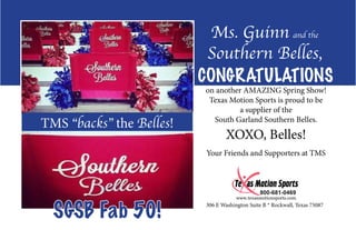 TMS “backs” the Belles!
306 E Washington Suite B * Rockwall, Texas 75087
Ms. Guinn and the
Southern Belles,
CONGRATULATIONS
on another AMAZING Spring Show!
Texas Motion Sports is proud to be
a supplier of the
South Garland Southern Belles.
XOXO, Belles!
Your Friends and Supporters at TMS
SGSB Fab 50!
 