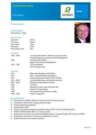 Page 1 of 3
Curriculum vitae
Dennis Brand
Proposed position
Present position
Office Director Velsen
Personal data
Last name Brand
First name Dennis
Year of birth 1969
Nationality Dutch
With Tebodin since 2011
Education
1996 – 1998 University West Brabant / Monfort University Leicester
Chemical Engineering and Environmental Management
1996 University of Amsterdam
Master of Environmental Management
1991 – 1994 HTS of Amsterdam
Chemical Engineering
Course(s)
2012 Masterclass Management of Projects
2012 OBT – Leadership Mutual Dependency
2010 Change Acceleration Program (CAP / CAPRI)
2007 – 2008 Personal effectiveness and strategic leadership
2006 – 2008 Management Development Program
2008 VCA VOL
1999 Blackbelt six sigma, green belt, black belt
1999 Ideation Triz methodology
1999 Good Manufacturing Practices (c-GMP)
1998 – 1999 Project management
Key qualifications
 Pharmaceutical, Oil&Gas, Offshore, Chemicals, Food- and water expertise.
 Entrepreneur, Result driven, strategic people manager
 Process engineering capabilities.
 Multidisciplinary skills.
 Contract and project management capabilities related to EPC, LSTK and EPC(M) projects.
 HAZOP, FEEEM, FMEA, SWIFT, etc. study expertise.
 Experienced in technical- and economical feasibility studies, conceptual design, basic design and EPCM
 (Engineering, Procurement, Construction and Maintain) contracts.
 Experienced with environmental consultancy.
 