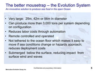 Mariculture Evolution Group, Inc
Confidential and proprietary information 5
The better mousetrap – the Evolution System
An innovative solution to produce sea food in the open Ocean
• Very large: 25m, 42m or 56m in diameter
• Can produce more than 3,000 tons per system depending
on configuration
• Reduces labor costs through automation
• Remote controlled and operated
• Not tethered to the ocean floor which makes it easy to
move if sea conditions change or hazards approach;
reduces deployment costs
• Submerged below the surface, reducing impact from
surface wind and waves
 