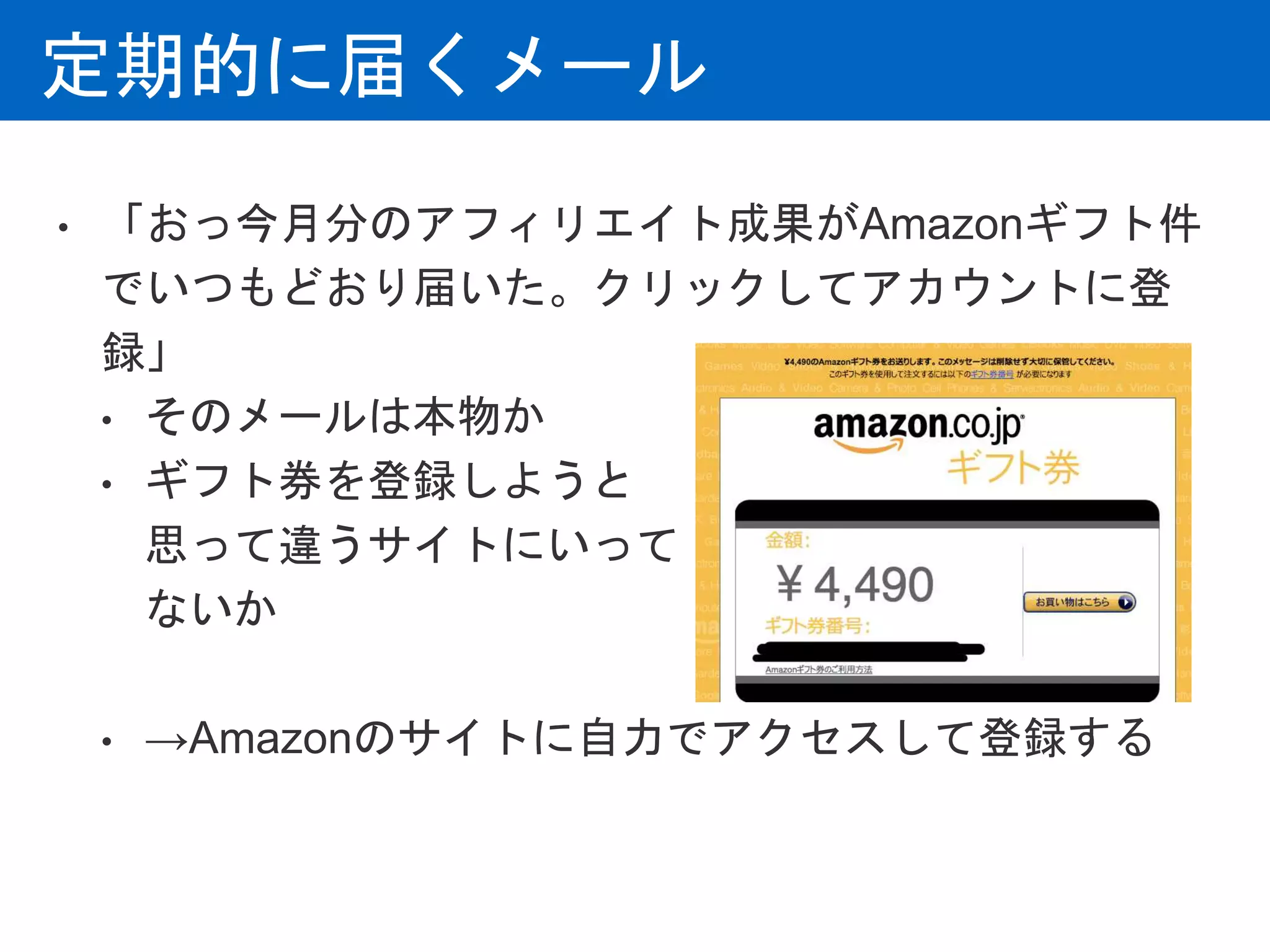 定期的に届くメール
• 「おっ今月分のアフィリエイト成果がAmazonギフト件
でいつもどおり届いた。クリックしてアカウントに登
録」
• そのメールは本物か
• ギフト券を登録しようと
思って違うサイトにいって
ないか
• →Amazonのサイトに自力でアクセスして登録する
 