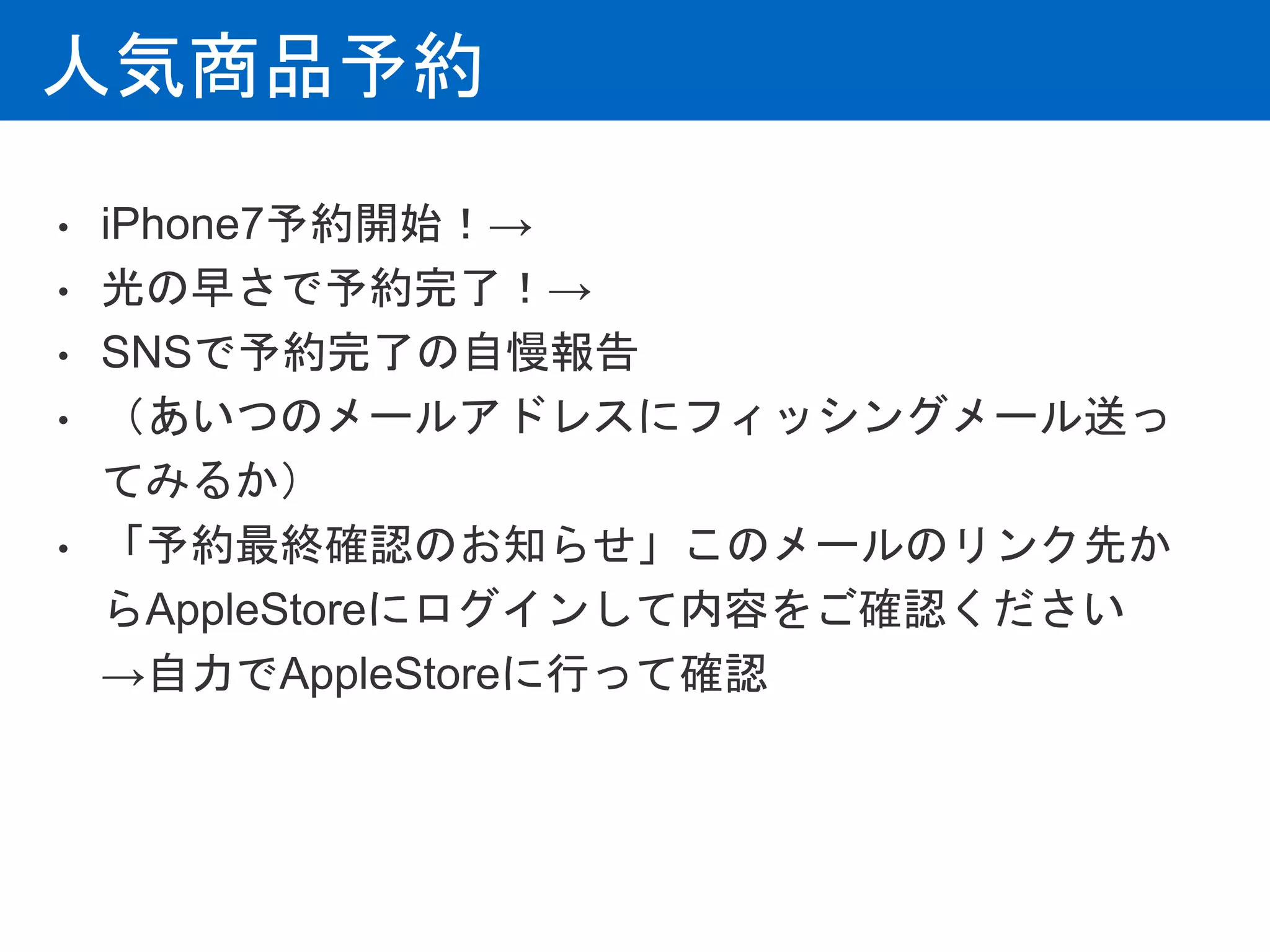 人気商品予約
• iPhone7予約開始！→
• 光の早さで予約完了！→
• SNSで予約完了の自慢報告
• （あいつのメールアドレスにフィッシングメール送っ
てみるか）
• 「予約最終確認のお知らせ」このメールのリンク先か
らAppleStoreにログインして内容をご確認ください
→自力でAppleStoreに行って確認
 