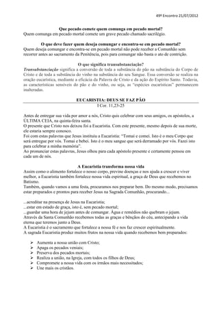 49º Encontro 21/07/2012


                Que pecado comete quem comunga em pecado mortal?
Quem comunga em pecado mortal comete um grave pecado chamado sacrilégio.

          O que deve fazer quem deseja comungar e encontra-se em pecado mortal?
Quem deseja comungar e encontra-se em pecado mortal não pode receber a Comunhão sem
recorrer antes ao sacramento da Penitência, pois para comungar não basta o ato de contrição.

                               O que significa transubstanciação?
Transubstanciação significa a conversão de toda a substância do pão na substância do Corpo de
Cristo e de toda a substância do vinho na substância do seu Sangue. Essa conversão se realiza na
oração eucarística, mediante a eficácia da Palavra de Cristo e da ação do Espírito Santo. Todavia,
as características sensíveis do pão e do vinho, ou seja, as “espécies eucarísticas” permanecem
inalteradas.

                             EUCARISTIA: DEUS SE FAZ PÃO
                                    I Cor. 11,23-25

Antes de entregar sua vida por amor a nós, Cristo quis celebrar com seus amigos, os apóstolos, a
ÚLTIMA CEIA, na quinta-feira santa.
O presente que Cristo nos deixou foi a Eucaristia. Com este presente, mesmo depois de sua morte,
ele estaria sempre conosco.
Foi com estas palavras que Jesus instituiu a Eucaristia: “Tomai e comei. Isto é o meu Corpo que
será entregue por vós. Tomai e bebei. Isto é o meu sangue que será derramado por vós. Fazei isto
para celebrar a minha memória”.
Ao pronunciar estas palavras, Jesus olhou para cada apóstolo presente e certamente pensou em
cada um de nós.

                               A Eucaristia transforma nossa vida
Assim como o alimento fortalece o nosso corpo, previne doenças e nos ajuda a crescer e viver
melhor, a Eucaristia também fortalece nossa vida espiritual, a graça de Deus que recebemos no
Batismo.
Também, quando vamos a uma festa, procuramos nos preparar bem. Do mesmo modo, precisamos
estar preparados e prontos para receber Jesus na Sagrada Comunhão, procurando...

...acreditar na presença de Jesus na Eucaristia;
...estar em estado de graça, isto é, sem pecado mortal;
...guardar uma hora de jejum antes de comungar. Água e remédios não quebram o jejum.
Através da Santa Comunhão recebemos todas as graças e bênçãos do céu, antecipando a vida
eterna que teremos junto a Deus.
A Eucaristia é o sacramento que fortalece a nossa fé e nos faz crescer espiritualmente.
A sagrada Eucaristia produz muitos frutos na nossa vida quando recebemos bem preparados:

      Aumenta a nossa união com Cristo;
      Apaga os pecados veniais;
      Preserva dos pecados mortais;
      Realiza a união, na Igreja, com todos os filhos de Deus;
      Compromete a nossa vida com os irmãos mais necessitados;
      Une mais os cristãos.
 