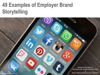 49 Examples of Employer Brand
Storytelling
Researched and written by:
Adrian McDonagh, Founder/Chief Ideas Officer
&
Becky Cellupica, Marketing & Events ExecutiveEasyWeb Recruitment 2016
 
