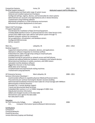 CompuCom Systems, Irvine, CA 2012 – 2014
Desktop Support Analyst III dedicated support staff to Allergan, Inc.
Troubleshooted and fixed wide range of system issues
Ordered and installed replacement hardware
Configured settings, registry, devices, and functionality for client systems
Administered user accounts and organizational units in Active Directory
Tracked work using ticketing software
Maintained compliance in a GxP enterprise environment
Refreshed full system deployments to end users
Robert Half Technology, Irvine, CA 2012
IT Support Specialist II
Coordinated the installation of Data Terminal Equipment
Installed WAN Interface Card in T1 (Channel Service Unit / Data Service Unit)
Joined CISCO 2800 router with LAN for VoIP phone system through T1
Readied computer systems for conveyance
Set up application, virtualization, and database servers
Configured KVM terminals
Ad hoc research
Mail, Inc., Lafayette, IN 2011 – 2012
Desktop Support II
Supported network printers, computers, devices, and applications
Advised on software integration to minimize conflicts
Pulled Ethernet cables through drop-ceiling to install wall jacks
Installed phone jacks in offices
Provided training for personnel on network access and VoIP phones
Ordered and replaced defective hardware in computers and network devices
Wired electrical interfaces in outlets, junctions, and 220V motors
Uploaded monthly database software
Rigged the intercom in the front lobby
Made daily server backups
Troubleshooted and repaired bulk mailing machines
Tracked work using Spiceworks
HP Enterprise Services, West Lafayette, IN 2008 – 2011
Services Information Developer I
Used branded software to expedite physician Medicaid financial claims
Procured end-user contract licensing for disaster recovery building
Administered/remediated enterprise-level nodes for virtual storage with VMWare
Administration of Active Directory
Provided Tier 1 remote desktop support
Traced and documented dead terminals
Embedded SQL routines in a C or COBOL language of 1000+ lines
Adjudicated sensitive information
Added and changed records on the data table
Devised test cases against the data table
Ran daily batch scripts
Education
Ivy Tech Community College, Lafayette, IN 2008
A.S., Computer Information Systems/Network Administration
Certifications
CompTIA A+
CompTIA Network+
CompTIA Security+
Lenovo Warranty (Laptop and Desktop)
 