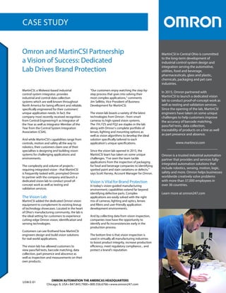 CASE STUDY
MartinCSI in Central Ohio is committed
to the long-term development of
industrial control system design and
integration serving the automotive,
utilities, food and beverage,
pharmaceuticals, glass and plastic,
chemicals, packaging and pet care
industries.
In 2015, Omron partnered with
MartinCSI to launch a dedicated vision
lab to conduct proof-of-concept work as
well as testing and validation services.
Since the opening of the lab, MartinCSI
engineers have taken on some unique
challenges to help customers improve
the accuracy of barcode matching,
pass/fail tests, data collection,
traceability of products on a line as well
as part presence and absence.
www.martincsi.com
Omron is a trusted industrial automation
partner that provides and services fully-
integrated automation solutions that
include robotics, sensing, motion, logic,
safety and more. Omron helps businesses
worldwide creatively solve problems
with more than 37,000 employees in
over 36 countries.
Learn more at omron247.com
MartinCSI, a Midwest-based industrial
control system integrator, provides
industrial and control data collection
systems which are well-known throughout
North America for being efficient and reliable,
specifically engineered for their customers’
unique application needs. In fact, the
company most recently received recognition
from Control Engineering as Integrator of
the Year as well as Integrator Member of the
Year from the Control System Integration
Association (CSIA).
And while MartinCSI’s capabilities range from
controls, motion and safety all the way to
robotics, their customers claim one of their
specialties is designing and building vision
systems for challenging applications and
environments.
The complexity and volume of projects -
requiring integrated vision - that MartinCSI
is frequently tasked with, prompted Omron
to partner with the company and launch a
dedicated vision lab to conduct proof-of-
concept work as well as testing and
validation services.
The Vision Lab
MartinCSI added the dedicated Omron vision
equipment to complement its existing lineup
of technology showcases. Located in the heart
of Ohio’s manufacturing community, the lab is
the ideal setting for customers to experience
cutting-edge Omron vision, identification and
sensing technologies.
Customers can see firsthand how MartinCSI
engineers design and build vision solutions
for real-world applications.
The vision lab has allowed customers to
view pass/fail tests, barcode matching, data
collection, part presence and abscence as
well as inspection and measurements on their
own products.
“Our customers enjoy watching the step-by-
step process that goes into solving their
most complex applications,” comments
Jim Sellitto, Vice President of Business
Development for MartinCSI.
The vision lab boasts a variety of the latest
technologies from Omron - from smart
cameras to high-speed vision systems.
The FH, FZ5 and FQ2 are staples in the lab
along with Omron’s complete portfolio of
lenses, lighting and mounting options as
well as vision algorithms to develop the ideal
solution specifically tailored to each
application’s unique specifications.
Since the vision lab opened in 2015, the
MartinCSI team has taken on some unique
challenges. “I’ve seen the team tackle
applications from the inspection of packaging
for food and beverage companies to identifying
spotted paint and stain variations or defects,”
says Scott Harvey, Account Manager for Omron.
Vision is Vital for Brand Protection
In today’s vision-guided manufacturing
environment, capabilities extend far beyond
identifying defective parts. Complex
applications are easily solved with the right
mix of cameras, lighting and optics, lenses
and filters and user-friendly application
development environments.
And by collecting data from vision inspection,
companies now have the opportunity to
identify and fix inconsistencies early in the
production process.
The bottom line is that vision inspection is
used in virtually all manufacturing industries
to boost product integrity, increase production
efficiency, meet regulatory compliance... and
protect a brand’s reputation.
Omron and MartinCSI Partnership
a Vision of Success: Dedicated
Lab Drives Brand Protection
OMRON AUTOMATION THE AMERICAS HEADQUARTERS
Chicago, IL USA • 847.843.7900 • 800.556.6766 • www.omron247.com
U34I-E-01
 