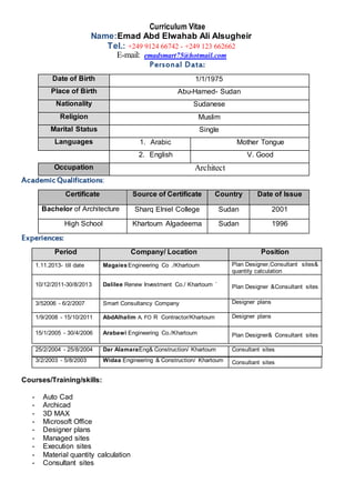 Curriculum Vitae
Name:Emad Abd Elwahab Ali Alsugheir
Tel.: +249 9124 66742 - +249 123 662662
E-mail: emadsmart75@hotmail.com
Personal Data:
Date of Birth 1/1/1975
Place of Birth Abu-Hamed- Sudan
Nationality Sudanese
Religion Muslim
Marital Status Single
Languages 1. Arabic Mother Tongue
2. English V. Good
Occupation Architect
AcademicQualifications:
Certificate Source of Certificate Country Date of Issue
Bachelor of Architecture Sharq Elniel College Sudan 2001
High School Khartoum Algadeema Sudan 1996
Experiences:
Period Company/ Location Position
1.11.2013- till date MagaiesEngineering Co ./Khartoum Plan Designer,Consultant sites&
quantity calculation
10/12/2011-30/8/2013 Dalilee Renew Investment Co./ Khartoum ` Plan Designer &Consultant sites
3/52006 - 6/2/2007 Smart Consultancy Company Designer plans
1/9/2008 - 15/10/2011 AbdAlhalim A. FO R Contractor/Khartoum Designer plans
15/1/2005 - 30/4/2006 Arabawi Engineering Co./Khartoum Plan Designer& Consultant sites
3/2/2003 - 5/8/2003 Widaa Engineering & Construction/ Khartoum Consultant sites
Courses/Training/skills:
- Auto Cad
- Archicad
- 3D MAX
- Microsoft Office
- Designer plans
- Managed sites
- Execution sites
- Material quantity calculation
- Consultant sites
25/2/2004 - 25/8/2004 Dar AlamaraEng& Construction/ Khartoum Consultant sites
 