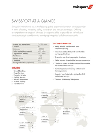 SWISSPORT AT A GLANCE
Swissport International Ltd. is the leading global airport and aviation service provider
in terms of quality, reliability, safety, innovation and network coverage. Offering
a comprehensive range of services, Swissport is able to provide an “all-inclusive”
service package in addition to managing integrated collaboration models.
SERVICES
–– Ground Handling
–– Cargo Services
–– Executive Aviation
–– Fuelling Services
–– Aircraft Maintenance
–– Aviation Security
–– Travel Services
SOUTH AMERICA
Countries: 	 6
Stations:	35
AFRICA
Countries: 	 8
Stations:	36
ASIA & MIDDLE EAST
Countries: 	 3
Stations:	8
NORTH AMERICA
Countries: 	 2
Stations:	64
CENTRAL AMERICA & 	
CARIBBEAN
Countries: 	 7
Stations:	18
EUROPE
Countries: 	 19
Stations:	105
Revenue (not normalised)	 CHF 2.9 billion
Countries	 45
Employees	 ~ 58,000
Flights handled (movements)	 > 3.9 million
Cargo handled (tonnes)	 > 4.1 million
Warehouses	 > 120
Airports served	 > 265
Customers	 > 700
Passengers handled (departures)	 > 229 million
CUSTOMER BENEFITS
–– Strong business fundamentals, with
competitive pricing
–– Innovation and flexibility with top reliability
and high quality levels
–– Responsive and direct organization Structures
–– Global leverage through global account management
–– Continuous growth in market share and diversification
into airport-related services
–– Hub management, outsourcing solutions and
frame agreements
–– Extensive knowledge in low-cost and no-frill
products and services
–– Customer Relationship Management
 