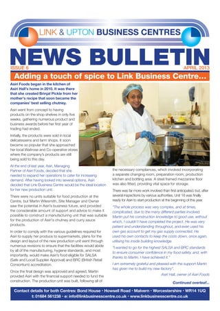 LINK & UPTON BUSINESS CENTRES
NEWS BULLETINISSUE 6	 APRIL 2013
Contact details for both Centres: Bond House • Howsell Road • Malvern • Worcestershire • WR14 1UQ
t: 01684 561238 • e: info@linkbusinesscentre.co.uk • www.linkbusinesscentre.co.uk
Adding a touch of spice to Link Business Centre…
Asiri Foods began in the kitchen of
Asiri Hall’s home in 2010. It was there
that she created Brinjal Pickle from her
mother’s recipe that soon became the
companies’ best selling chutney.
Asiri went from concept to having
products on the shop shelves in only five
weeks, gathering numerous product and
business awards before her first year of
trading had ended.
Initially, the products were sold in local
delicatessens and farm shops. It soon
became so popular that she approached
her local Waitrose and Co-operative stores
where the company’s products are still
being sold to this day.
At the end of last year, Asiri, Managing
Partner of Asiri Foods, decided that she
needed to expand her operations to cater for increasing
demand. After having looked into several options, Asiri
decided that Link Business Centre would be the ideal location
for her new production unit.
There were no units suitable for food production at the
Centre, but Martin Wilesmith, Site Manager and Owner
saw the potential in Asiri’s business future, and provided
the considerable amount of support and advice to make it
possible to construct a manufacturing unit that was suitable
for the production of Asiri's chutney and curry sauce
products.
In order to comply with the various guidelines required for
Asiri to supply her produce to supermarkets, plans for the
design and layout of the new production unit went through
numerous revisions to ensure that the facilities would abide
by all of the manufacturing, hygiene standards, and most
importantly, would make Asiri’s food eligible for SALSA
(Safe and Local Supplier Approval) and BRC (British Retail
Consortium) accreditation.
Once the final design was approved and agreed, Martin
provided Asiri with the financial support needed to fund the
construction. The production unit was built, following all of
the necessary compliances, which involved incorporating
a separate changing room, preparation room, production
kitchen and bottling area. A steel framed mezzanine floor
was also fitted, providing vital space for storage.
There was far more work involved than first anticipated, but, after
several inspections by various authorities, Unit 18 was finally
ready for Asiri to start production at the beginning of this year.
“The whole process was very complex, and at times,
complicated, due to the many different parties involved.
Martin put his construction knowledge to good use, without
which, I couldn't have completed the project. He was very
patient and understanding throughout, and even used his
own gas account to get my gas supply connected. He
used his own contacts to keep the costs down, once again,
utilising his inside building knowledge.
“I wanted to go for the highest SALSA and BRC standards
to ensure consumer confidence in my food safety, and, with
thanks to Martin, I have achieved it.”
I am extremely grateful and pleased with the support Martin
has given me to build my new factory”.
Asiri Hall, owner of Asiri Foods
Continued overleaf...
 