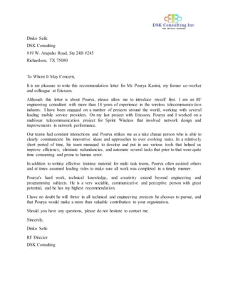 Dinko Sefic
DSK Consulting
819 W. Arapaho Road, Ste 24B #245
Richardson, TX 75080
To Whom It May Concern,
It is my pleasure to write this recommendation letter for Mr. Pourya Karimi, my former co-worker
and colleague at Ericsson.
Although this letter is about Pourya, please allow me to introduce myself first. I am an RF
engineering consultant with more than 18 years of experience in the wireless telecommunication
industry. I have been engaged on a number of projects around the world, working with several
leading mobile service providers. On my last project with Ericsson, Pourya and I worked on a
multiyear telecommunication project for Sprint Wireless that involved network design and
improvements in network performance.
Our teams had constant interactions and Pourya strikes me as a take charge person who is able to
clearly communicate his innovative ideas and approaches to ever evolving tasks. In a relatively
short period of time, his team managed to develop and put in use various tools that helped us
improve efficiency, eliminate redundancies, and automate several tasks that prior to that were quite
time consuming and prone to human error.
In addition to writing effective training material for multi task teams, Pourya often assisted others
and at times assumed leading roles to make sure all work was completed in a timely manner.
Pourya's hard work, technical knowledge, and creativity extend beyond engineering and
programming subjects. He is a very sociable, communicative and perceptive person with great
potential, and he has my highest recommendation.
I have no doubt he will thrive in all technical and engineering projects he chooses to pursue, and
that Pourya would make a more than valuable contribution to your organization.
Should you have any questions, please do not hesitate to contact me.
Sincerely,
Dinko Sefic
RF Director
DSK Consulting
 