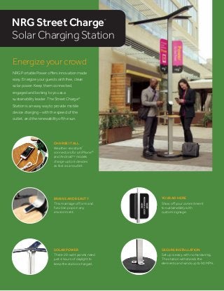 SOLAR POWER
Three 20-watt panels need
just 4 hours of daylight to
keep the station charged.
CHARGE IT ALL
Weather-resistant*
connectors for all iPhone®
and AndroidTM
models
charge up to 6 devices
as fast as an outlet.
SECURE INSTALLATION
Set up is easy, with no hardwiring.
The station withstands the
elements and winds up to 90 MPH.
Energize your crowd
NRG Portable Power oﬀers innovation made
easy. Energize your guests with free, clean
solar power. Keep them connected,
engaged and looking to you as a
sustainability leader. The Street Charge®
Station is an easy way to provide mobile
device charging – with the speed of the
outlet, and the renewability of the sun.
BRAINS AND BEAUTY
This marriage of form and
function pops in any
environment.
NRG Street Charge®
Solar Charging Station
YOUR AD HERE
Show oﬀ your commitment
to sustainability with
custom signage.
 
