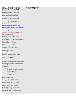 Career ObjectiveNIZAMUDDIN MOHD
Present Address: DESCON
Engineering Ltd, Petrofac
Projects, Abu Dhabi, UAE
Mobile +971-543409406
+971-528808130
E-mail:
nizamdelhiwala@gmail.com
nizamuddin_762003@yahoo.co.
in
Skype ID-Nizamuddin04011976
Personal Details:
Father’s Name: Abul Klam
Date of Birth : 04th
January,1976
Nationality : Indian
Sex : Male
Marital Status: Married
Language Known :
English, Arabic, Hindi, Urdu
Permanent Address:
B-3/287,Sunday Makt, Agar Nagar
Mubarkpur, Delhi 110087, India
Strengths
 Dynamic , result Oriented
 Flexible Nature
 Confidence
Passport Details :
Passport No- Z 3246140
Issue Date – 09/06/2015
Expiry Date – 08/06/2025
Date of Joining – Immediate
Expected salary – Negotiable
 