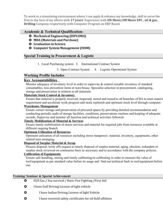 To work in a stimulating environment where I can apply & enhance my knowledge, skill to serve the
firm to the best of my efforts with 17 years’ Experience with ON Shore/Off Shore EPC , oil & gas,
Drilling Company respectively with Computer Program on ERP Based.
Academic & Technical Qualification-
 Mechanical Engineering (DIPLOMA)
 MBA (Materials and Purchase)
 Graduation in Science
 Computer System Management (DISM)
Special Training in Procurement & Logistic
1. Local Purchasing system 2. International Contract System
3. Open Contract System 4. Logistic Operational System
Working Profile Includes
Key Accountabilities
Monitor adequacy of inventory level in order to supervise & control sizeable inventory of standard
consumables, loss prevention items at ware house. Specialist selection in procurement, cataloguing,
storage and preservation in relation to all materials.
Materials Stock Control & Inventory
Ensure that material is properly received, inspected, stored and issued to all branches of BA to meet materia
requirement and accelerate work progress and stock replenish and optimum stock level through computer.
Warehouse Management
Ensure correct storage and preservation of procured spares by providing detailed recommendation and
conducting periodic audit of storage facilities, conditions, preservations routines and keeping of adequate
records. Supervise and monitor all function and technical activities followed.
Timely Mobilization of Material & Services
Ensure timely mobilization of stores services and material for required jobs from resources available at
different ongoing branch
Optimum Utilization of Resources
Optimum utilization of all resources including stores manpower, material, inventory, equipments, other
related item arranging.
Disposal of Surplus Material & Scrap
Process disposal /write offs request to timely disposal of surplus material, aging, obsolete, redundant or
surplus stock reviewed on continuous basis as necessary and in accordance with the company policies.
Calibration of Equipments
Ensure safe handling, storing and timely calibrating/re-calibrating in order to measure the value of
tool/equipment as per standard value before its usage and find out technical fault in tool/equipment before
use.
Training/ Seminar & Special Achievement
 H2S Gas / Sea survival / Basic Fire Fighting /First Aid
 I have Gulf Driving License of light vehicle
 I have Indian Driving License of light Vehicle
 I have received safety certificates for oil field offshore
 