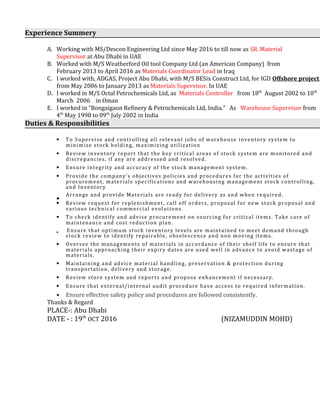 Experience Summery
A. Working with MS/Descon Engineering Ltd since May 2016 to till now as SR. Material
Supervisor at Abu Dhabi in UAE
B. Worked with M/S Weatherford Oil tool Company Ltd (an American Company) from
February 2013 to April 2016 as Materials Coordinator Lead in Iraq
C. I worked with, ADGAS, Project Abu Dhabi, with M/S BESix Construct Ltd, for IGD Offshore project
from May 2006 to January 2013 as Materials Supervisor. In UAE
D. I worked in M/S Octal Petrochemicals Ltd, as Materials Controller from 18th
August 2002 to 10th
March 2006 in Oman
E. I worked in “Bongaigaon Refinery & Petrochemicals Ltd, India.” As Warehouse Supervisor from
4th
May 1998 to 09th
July 2002 in India
Duties & Responsibilities
• To Supervise and controlling all relevant jobs of warehouse inventory system to
minimize stock holding, maximizing utilization
• Review inventory report that the key critical areas of stock system are monitored and
discrepancies, if any are addressed and resolved.
• Ensure integrity and accuracy of the stock management system.
• Provide the company’s objectives policies and procedures for the activities of
procurement, materials specifications and warehousing management stock controlling,
and Inventory
•
Arrange and provide Materials are ready for delivery as and when required.
• Review request for replenishment, call off orders, proposal for new stock proposal and
various technical commercial evolutions.
• To check identify and advise procurement on sourcing for critical items. Take care of
maintenance and cost reduction plan.
• Ensure that optimum stock inventory levels are maintained to meet demand through
stock review to identify repairable, obsolescence and non moving items.
• Oversee the managements of materials in accordance of their shelf life to ensure that
materials approaching their expiry dates are used well in advance to avoid wastage of
materials.
• Maintaining and advice material handling, preservation & protection during
transportation, delivery and storage.
• Review store system and reports and propose enhancement if necessary.
• Ensure that external/internal audit procedure have access to required information.
• Ensure effective safety policy and procedures are followed consistently.
Thanks & Regard
PLACE-: Abu Dhabi
DATE - : 19th
OCT 2016 (NIZAMUDDIN MOHD)
 