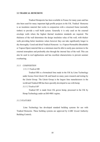 10
3.3 TRADICAL HEMCRETE
Tradical Hempcrete has been available in France for many years and has
also been used for many important high profile projects in the UK. Tradical Hemcrete
is an insulation material that works in conjunction with a structural frame (normally
timber) to provide a wall build system. Generally it is only used on the external
envelope walls where the highest thermal insulation standards are required. The
thickness of the wall determines the design insulation value of the wall, with thicker
walls providing better insulation values however they can take significantly longer to
dry thoroughly. Cured and dried Tradical Hemcrete is a Vapour-Permeable (Breathable
or Vapour-Open) material that as a minimum must be able to easily pass moisture to the
external atmosphere and preferably also through the internal face of the wall. This can
also be used in roof applications and has excellent characteristics to prevent summer
overheating.
3.3.1 COMPOSITION
3.3.1.1 Tradical HB.
Tradical HB is a formulated lime made in the UK by Lime Technology
under licence from Lhoist UK and based on many years research and testing by
the Lhoist Group. The Lhoist Group is the largest lime manufacturers in the
world and Tradical HB has been specially developed to use with hemp.
3.3.1.2 Tradical HF
Tradical HF is made from UK grown hemp, processed in the UK by
Hemp Technology under an ISO-9001 regime.
3.3.2 FEATURES
Lime Technology has developed standard building systems for use with
Tradical Hemcrete. These building systems are approved by LABC (Local Authority
Building Control).
 