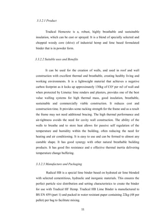 11
3.3.2.1 Product
Tradical Hemcrete is a, robust, highly breathable and sustainable
insulation, which can be cast or sprayed. It is a blend of specially selected and
chopped woody core (shive) of industrial hemp and lime based formulated
binder that is in powder form.
3.3.2.2 Suitable uses and Benefits
It can be used for the creation of walls, and used in roof and wall
construction with excellent thermal and breathable, creating healthy living and
working environments. It is a lightweight material that achieves a negative
carbon footprint as it locks up approximately 130kg of CO² per m3 of wall and
when protected by Limetec lime renders and plasters, provides one of the best
value walling systems for high thermal mass, good insulation, breathable,
sustainable and commercially viable construction. It reduces cost and
construction time. It provides some racking strength for the frame and as a result
the frame may not need additional bracing. The high thermal performance and
air-tightness avoids the need for cavity wall construction. The ability of the
walls to breathe and to store heat allows for passive self regulation of the
temperature and humidity within the building, often reducing the need for
heating and air conditioning. It is easy to use and can be formed to almost any
castable shape. It has good synergy with other natural breathable building
products. It has good fire resistance and e effective thermal inertia delivering
temperature change buffering.
3.3.2.3 Manufacture and Packaging
Radical HB is a special lime binder based on hydrated air lime blended
with selected cementitious, hydraulic and inorganic materials. This ensures the
perfect particle size distribution and setting characteristics to create the binder
for use with Tradical HF Hemp. Tradical HB Lime Binder is manufactured to
BS EN 459 (part 1) and packed in water resistant paper containing 22kg (48 per
pallet) per bag to facilitate mixing.
 