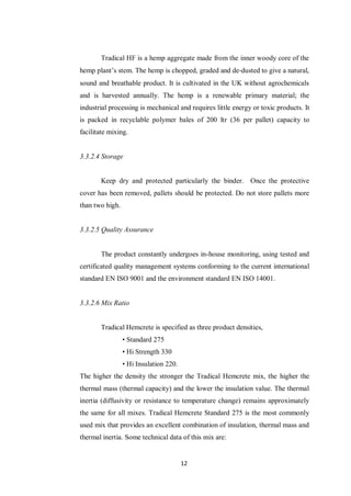12
Tradical HF is a hemp aggregate made from the inner woody core of the
hemp plant‟s stem. The hemp is chopped, graded and de‐dusted to give a natural,
sound and breathable product. It is cultivated in the UK without agrochemicals
and is harvested annually. The hemp is a renewable primary material; the
industrial processing is mechanical and requires little energy or toxic products. It
is packed in recyclable polymer bales of 200 ltr (36 per pallet) capacity to
facilitate mixing.
3.3.2.4 Storage
Keep dry and protected particularly the binder. Once the protective
cover has been removed, pallets should be protected. Do not store pallets more
than two high.
3.3.2.5 Quality Assurance
The product constantly undergoes in-house monitoring, using tested and
certificated quality management systems conforming to the current international
standard EN ISO 9001 and the environment standard EN ISO 14001.
3.3.2.6 Mix Ratio
Tradical Hemcrete is specified as three product densities,
• Standard 275
• Hi Strength 330
• Hi Insulation 220.
The higher the density the stronger the Tradical Hemcrete mix, the higher the
thermal mass (thermal capacity) and the lower the insulation value. The thermal
inertia (diffusivity or resistance to temperature change) remains approximately
the same for all mixes. Tradical Hemcrete Standard 275 is the most commonly
used mix that provides an excellent combination of insulation, thermal mass and
thermal inertia. Some technical data of this mix are:
 