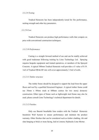 14
3.3.2.8 Testing
Tradical Hemcrete has been independently tested for fire performance,
racking strength and other key parameters.
3.3.2.9 Cost
Tradical Hemcrete can produce high performance walls that compete on
price with conventional construction techniques.
3.3.2.10 Performance
Casting is a straight forward method of use and can be readily achieved
with good tradesman following training by Lime Technology Ltd. Spraying
requires bespoke equipment and trained operatives, or members of the Sprayed
Concrete. A typical 300mm Tradical Hemcrete wall provides a U value of 0.19.
1m3 of Tradical HB & HF mix will cover approximately 3.3m2 of walls.
3.3.2.11 Timber structure
The timber frame should be designed to support the load from the upper
floors and roof by a qualified Structural Engineer. A typical timber frame could
use 38mm x 89mm studs at 600mm centres for two storey domestic
construction. Other types of frame such as lightweight steel frame may also be
used, please consult Lime Technology‟s technical department for details.
3.3.2.12 Finishes
Only use Baumit breathable lime renders with the Tradical Hemcrete
Insulation Wall System to ensure performance and maintain the product
warranty. Other finishes that can be considered such as timber cladding, tile and
slate hanging or brick or stone facing, laid in Limetec Hydraulic Lime Mortar.
 