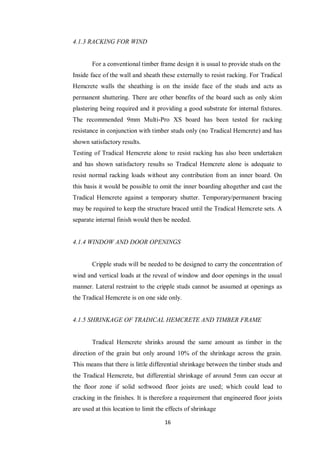 16
4.1.3 RACKING FOR WIND
For a conventional timber frame design it is usual to provide studs on the
Inside face of the wall and sheath these externally to resist racking. For Tradical
Hemcrete walls the sheathing is on the inside face of the studs and acts as
permanent shuttering. There are other benefits of the board such as only skim
plastering being required and it providing a good substrate for internal fixtures.
The recommended 9mm Multi-Pro XS board has been tested for racking
resistance in conjunction with timber studs only (no Tradical Hemcrete) and has
shown satisfactory results.
Testing of Tradical Hemcrete alone to resist racking has also been undertaken
and has shown satisfactory results so Tradical Hemcrete alone is adequate to
resist normal racking loads without any contribution from an inner board. On
this basis it would be possible to omit the inner boarding altogether and cast the
Tradical Hemcrete against a temporary shutter. Temporary/permanent bracing
may be required to keep the structure braced until the Tradical Hemcrete sets. A
separate internal finish would then be needed.
4.1.4 WINDOW AND DOOR OPENINGS
Cripple studs will be needed to be designed to carry the concentration of
wind and vertical loads at the reveal of window and door openings in the usual
manner. Lateral restraint to the cripple studs cannot be assumed at openings as
the Tradical Hemcrete is on one side only.
4.1.5 SHRINKAGE OF TRADICAL HEMCRETE AND TIMBER FRAME
Tradical Hemcrete shrinks around the same amount as timber in the
direction of the grain but only around 10% of the shrinkage across the grain.
This means that there is little differential shrinkage between the timber studs and
the Tradical Hemcrete, but differential shrinkage of around 5mm can occur at
the floor zone if solid softwood floor joists are used; which could lead to
cracking in the finishes. It is therefore a requirement that engineered floor joists
are used at this location to limit the effects of shrinkage
 