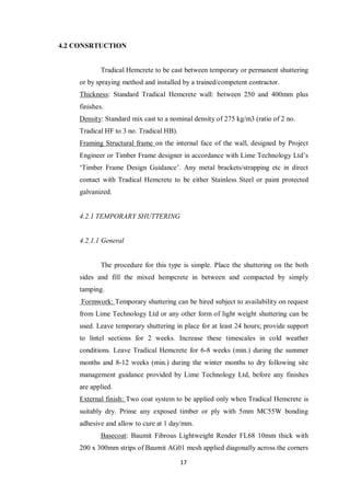 17
4.2 CONSRTUCTION
Tradical Hemcrete to be cast between temporary or permanent shuttering
or by spraying method and installed by a trained/competent contractor.
Thickness: Standard Tradical Hemcrete wall: between 250 and 400mm plus
finishes.
Density: Standard mix cast to a nominal density of 275 kg/m3 (ratio of 2 no.
Tradical HF to 3 no. Tradical HB).
Framing Structural frame on the internal face of the wall, designed by Project
Engineer or Timber Frame designer in accordance with Lime Technology Ltd‟s
„Timber Frame Design Guidance‟. Any metal brackets/strapping etc in direct
contact with Tradical Hemcrete to be either Stainless Steel or paint protected
galvanized.
4.2.1 TEMPORARY SHUTTERING
4.2.1.1 General
The procedure for this type is simple. Place the shuttering on the both
sides and fill the mixed hempcrete in between and compacted by simply
tamping.
Formwork: Temporary shuttering can be hired subject to availability on request
from Lime Technology Ltd or any other form of light weight shuttering can be
used. Leave temporary shuttering in place for at least 24 hours; provide support
to lintel sections for 2 weeks. Increase these timescales in cold weather
conditions. Leave Tradical Hemcrete for 6-8 weeks (min.) during the summer
months and 8-12 weeks (min.) during the winter months to dry following site
management guidance provided by Lime Technology Ltd, before any finishes
are applied.
External finish: Two coat system to be applied only when Tradical Hemcrete is
suitably dry. Prime any exposed timber or ply with 5mm MC55W bonding
adhesive and allow to cure at 1 day/mm.
Basecoat: Baumit Fibrous Lightweight Render FL68 10mm thick with
200 x 300mm strips of Baumit AG01 mesh applied diagonally across the corners
 