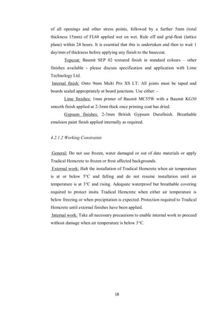 18
of all openings and other stress points, followed by a further 5mm (total
thickness 15mm) of FL68 applied wet on wet. Rule off and grid-float (lattice
plane) within 24 hours. It is essential that this is undertaken and then to wait 1
day/mm of thickness before applying any finish to the basecoat.
Topcoat: Baumit SEP 02 textured finish in standard colours – other
finishes available - please discuss specification and application with Lime
Technology Ltd.
Internal finish: Onto 9mm Multi Pro XS LT: All joints must be taped and
boards sealed appropriately at board junctions. Use either: -
Lime finishes: 1mm primer of Baumit MC55W with a Baumit KG30
smooth finish applied at 2-3mm thick once priming coat has dried.
Gypsum finishes: 2-3mm British Gypsum Durafinish. Breathable
emulsion paint finish applied internally as required.
4.2.1.2 Working Constraints
General: Do not use frozen, water damaged or out of date materials or apply
Tradical Hemcrete to frozen or frost affected backgrounds.
External work: Halt the installation of Tradical Hemcrete when air temperature
is at or below 5°C and falling and do not resume installation until air
temperature is at 3°C and rising. Adequate waterproof but breathable covering
required to protect insitu Tradical Hemcrete when either air temperature is
below freezing or when precipitation is expected. Protection required to Tradical
Hemcrete until external finishes have been applied.
Internal work: Take all necessary precautions to enable internal work to proceed
without damage when air temperature is below 3°C.
 