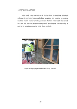 20
4.2.3 SPRAYING METHOD
This is the easier method but is little costlier. Permanently shuttering
technique is used here. In this method the hempcrete mix is placed in spraying
machine. Then it is sprayed to the permanent shuttered panels up to the desired
thickness and with the pressure of spraying it is compacted. The rendering is
done in the same manner as that of the above methods.
Figure 4.2 Spraying hempcrete Mix using Machine
 