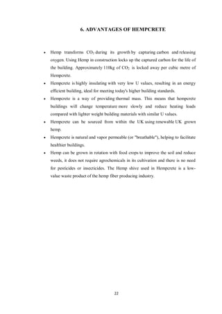 22
6. ADVANTAGES OF HEMPCRETE
 Hemp transforms CO2 during its growth by capturing carbon and releasing
oxygen. Using Hemp in construction locks up the captured carbon for the life of
the building. Approximately 110kg of CO2 is locked away per cubic metre of
Hempcrete.
 Hempcrete is highly insulating with very low U values, resulting in an energy
efficient building, ideal for meeting today's higher building standards.
 Hempcrete is a way of providing thermal mass. This means that hempcrete
buildings will change temperature more slowly and reduce heating loads
compared with lighter weight building materials with similar U values.
 Hempcrete can be sourced from within the UK using renewable UK grown
hemp.
 Hempcrete is natural and vapor permeable (or "breathable"), helping to facilitate
healthier buildings.
 Hemp can be grown in rotation with food crops to improve the soil and reduce
weeds, it does not require agrochemicals in its cultivation and there is no need
for pesticides or insecticides. The Hemp shive used in Hempcrete is a low-
value waste product of the hemp fiber producing industry.
 