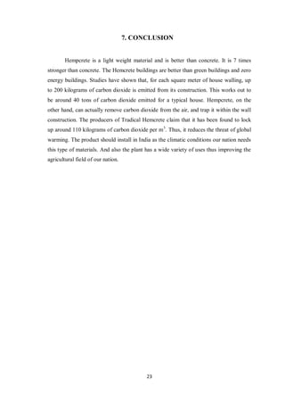 23
7. CONCLUSION
Hempcrete is a light weight material and is better than concrete. It is 7 times
stronger than concrete. The Hemcrete buildings are better than green buildings and zero
energy buildings. Studies have shown that, for each square meter of house walling, up
to 200 kilograms of carbon dioxide is emitted from its construction. This works out to
be around 40 tons of carbon dioxide emitted for a typical house. Hempcrete, on the
other hand, can actually remove carbon dioxide from the air, and trap it within the wall
construction. The producers of Tradical Hemcrete claim that it has been found to lock
up around 110 kilograms of carbon dioxide per m3
. Thus, it reduces the threat of global
warming. The product should install in India as the climatic conditions our nation needs
this type of materials. And also the plant has a wide variety of uses thus improving the
agricultural field of our nation.
 