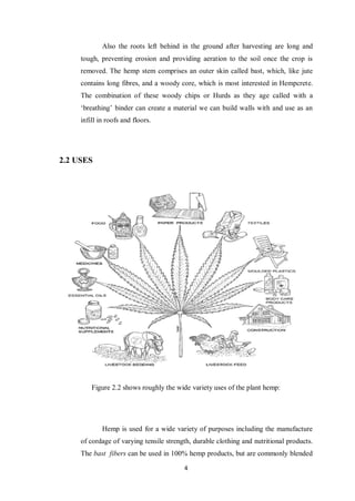 4
Also the roots left behind in the ground after harvesting are long and
tough, preventing erosion and providing aeration to the soil once the crop is
removed. The hemp stem comprises an outer skin called bast, which, like jute
contains long fibres, and a woody core, which is most interested in Hempcrete.
The combination of these woody chips or Hurds as they age called with a
„breathing‟ binder can create a material we can build walls with and use as an
infill in roofs and floors.
2.2 USES
Figure 2.2 shows roughly the wide variety uses of the plant hemp:
Hemp is used for a wide variety of purposes including the manufacture
of cordage of varying tensile strength, durable clothing and nutritional products.
The bast fibers can be used in 100% hemp products, but are commonly blended
 