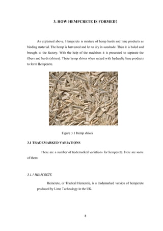 8
3. HOW HEMPCRETE IS FORMED?
As explained above, Hempcrete is mixture of hemp hurds and lime products as
binding material. The hemp is harvested and let to dry in sunshade. Then it is baled and
brought to the factory. With the help of the machines it is processed to separate the
fibers and hurds (shives). These hemp shives when mixed with hydraulic lime products
to form Hempcrete.
Figure 3.1 Hemp shives
3.1 TRADEMARKED VARIATIONS
There are a number of trademarked variations for hempcrete. Here are some
of them:
3.1.1 HEMCRETE
Hemcrete, or Tradical Hemcrete, is a trademarked version of hempcrete
produced by Lime Technology in the UK.
 