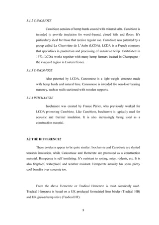9
3.1.2 CANOBIOTE
Canobiote consists of hemp hurds coated with mineral salts. Canobiote is
intended to provide insulation for wood-framed, closed lofts and floors. It‟s
particularly ideal for those that receive regular use. Canobiote was patented by a
group called La Chanvriere de L‟Aube (LCDA). LCDA is a French company
that specializes in production and processing of industrial hemp. Established in
1973, LCDA works together with many hemp farmers located in Champagne -
the vineyard region in Eastern France.
3.1.3 CANOSMOSE
Also patented by LCDA, Canosmose is a light-weight concrete made
with hemp hurds and natural lime. Canosmose is intended for non-load bearing
masonry, such as walls sectioned with wooden supports.
3.1.4 ISOCHANVRE
Isochanvre was created by France Périer, who previously worked for
LCDA promoting Canobiote. Like Canobiote, Isochanvre is typically used for
acoustic and thermal insulation. It is also increasingly being used as a
construction material.
3.2 THE DIFFERENCE?
These products appear to be quite similar. Isochanvre and Canobiote are slanted
towards insulation, while Canosmose and Hemcrete are promoted as a construction
material. Hempcrete is self insulating. It‟s resistant to rotting, mice, rodents, etc. It is
also fireproof, waterproof, and weather resistant. Hempcrete actually has some pretty
cool benefits over concrete too.
From the above Hemcrete or Tradical Hemcrete is most commonly used.
Tradical Hemcrete is based on a UK produced formulated lime binder (Tradical HB)
and UK grown hemp shive (Tradical HF).
 