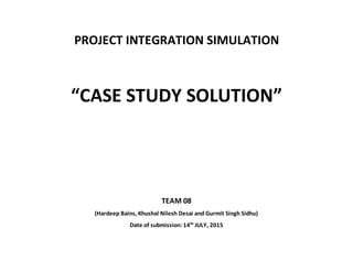 PROJECT INTEGRATION SIMULATION
“CASE STUDY SOLUTION”
TEAM 08
(Hardeep Bains, Khushal Nilesh Desai and Gurmit Singh Sidhu)
Date of submission: 14th
JULY, 2015
 
