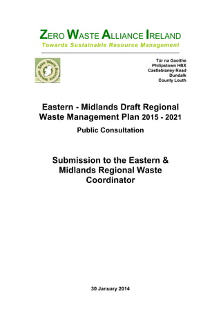 ZERO WASTE ALLIANCE IRELAND
Towards Sustainable Resource Management
__________________________________________________________
Túr na Gaoithe
Philipstown HBX
Castleblaney Road
Dundalk
County Louth
!
!
Eastern - Midlands Draft Regional
Waste Management Plan 2015 - 2021
Public Consultation
!
!
!
!
Submission to the Eastern &
Midlands Regional Waste
Coordinator
30 January 2014
 